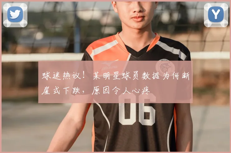 球迷热议！某明星球员数据为何断崖式下跌，原因令人心疼
