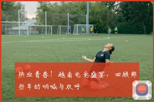 热血青春！越南电竞盛宴，回顾那些年的呐喊与欢呼