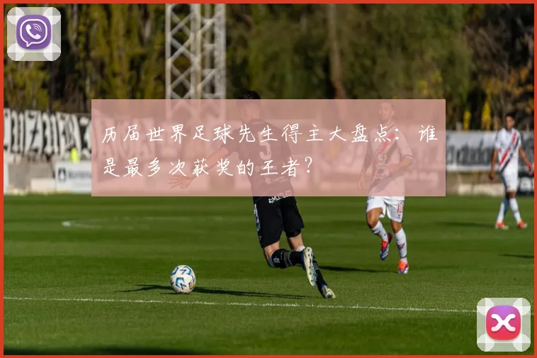 历届世界足球先生得主大盘点:谁是最多次获奖的王者?
