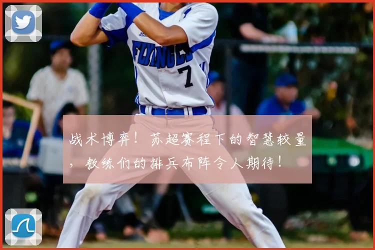 战术博弈！苏超赛程下的智慧较量，教练们的排兵布阵令人期待！