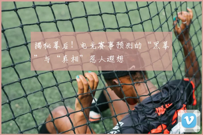 揭秘幕后！电竞赛事预测的“黑幕”与“真相”惹人遐想