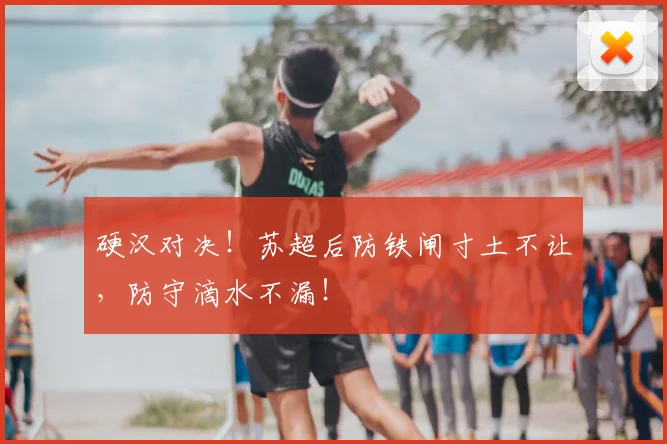 硬汉对决！苏超后防铁闸寸土不让，防守滴水不漏！