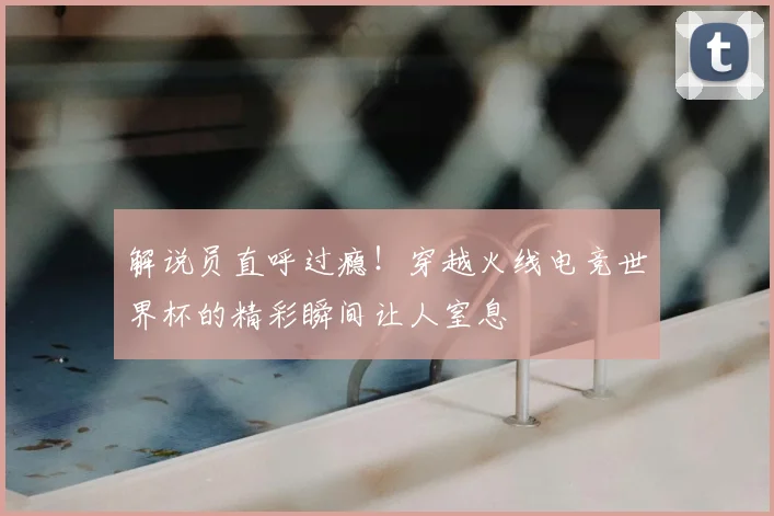 解说员直呼过瘾！穿越火线电竞世界杯的精彩瞬间让人窒息