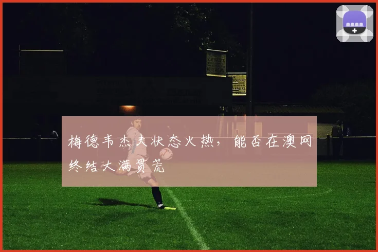 梅德韦杰夫状态火热，能否在澳网终结大满贯荒