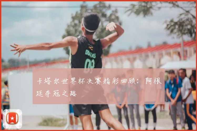 卡塔尔世界杯决赛精彩回顾:阿根廷夺冠之路
