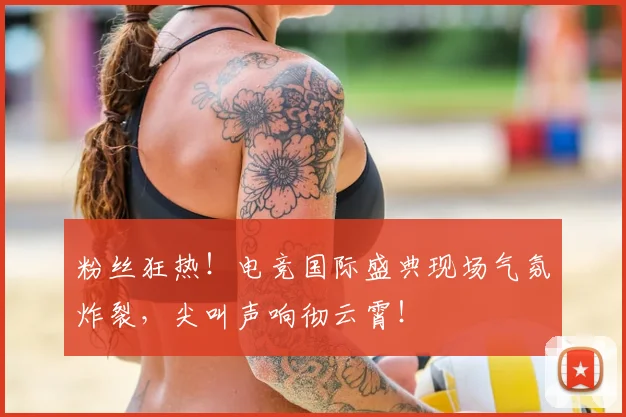 粉丝狂热!电竞国际盛典现场气氛炸裂,尖叫声响彻云霄!
