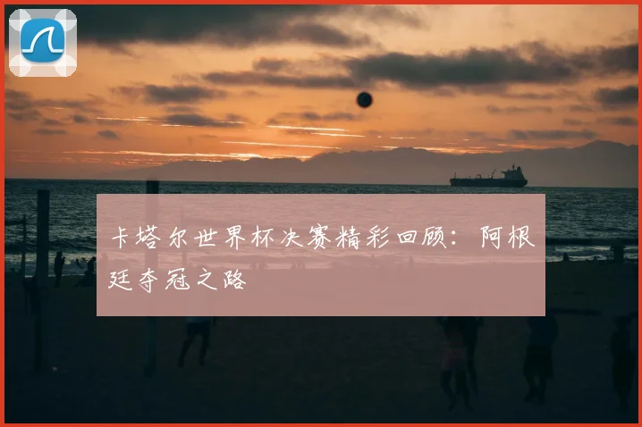 卡塔尔世界杯决赛精彩回顾：阿根廷夺冠之路