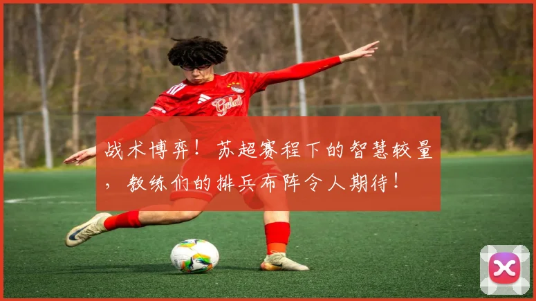 战术博弈！苏超赛程下的智慧较量，教练们的排兵布阵令人期待！