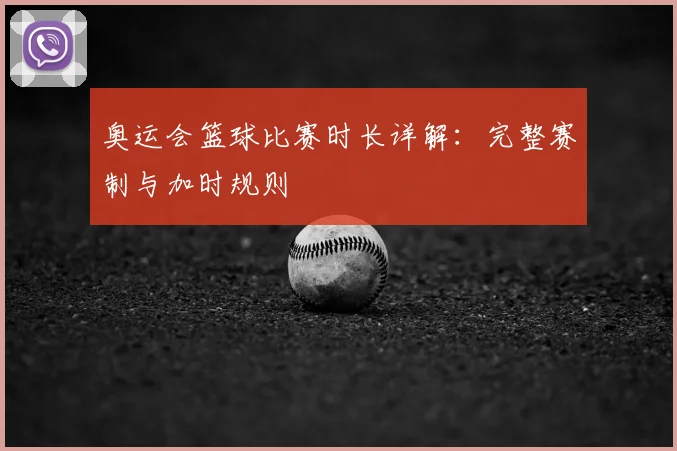 奥运会篮球比赛时长详解:完整赛制与加时规则