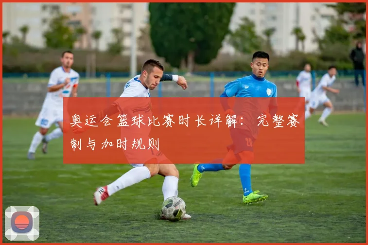 奥运会篮球比赛时长详解：完整赛制与加时规则